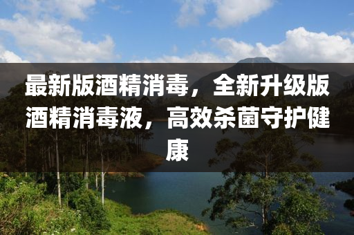 最新版酒精消毒，全新升級(jí)版酒精消毒液，高效殺菌守護(hù)健康