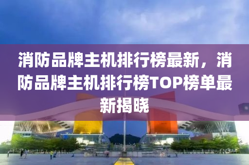 消防品牌主機排行榜最新，消防品牌主機排行榜TOP榜單最新揭曉