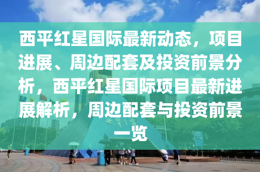 西平紅星國際最新動態(tài)，項目進展、周邊配套及投資前景分析，西平紅星國際項目最新進展解析，周邊配套與投資前景一覽