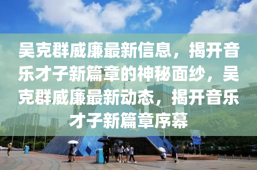 吳克群威廉最新信息，揭開音樂才子新篇章的神秘面紗，吳克群威廉最新動態(tài)，揭開音樂才子新篇章序幕