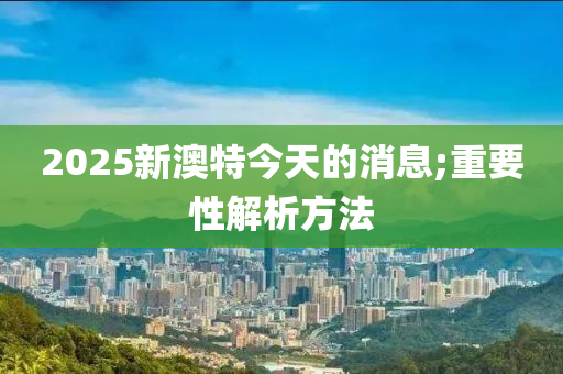 2025新澳特今天的消息;重要性解析方法