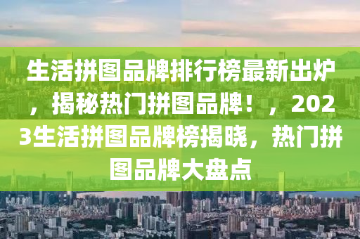 生活拼圖品牌排行榜最新出爐，揭秘?zé)衢T(mén)拼圖品牌！，2023生活拼圖品牌榜揭曉，熱門(mén)拼圖品牌大盤(pán)點(diǎn)