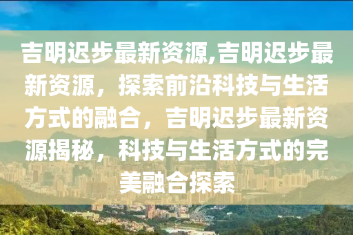 吉明遲步最新資源,吉明遲步最新資源，探索前沿科技與生活方式的融合，吉明遲步最新資源揭秘，科技與生活方式的完美融合探索