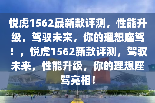 悅虎1562最新款評(píng)測(cè)，性能升級(jí)，駕馭未來，你的理想座駕！，悅虎1562新款評(píng)測(cè)，駕馭未來，性能升級(jí)，你的理想座駕亮相！