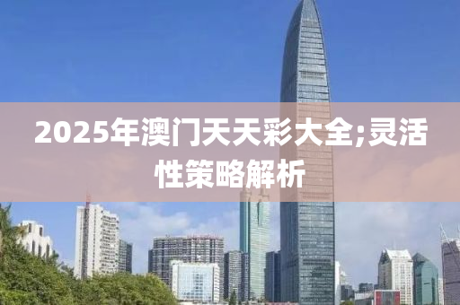 2025年澳門天天彩大全;靈活性策略解析