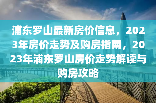 浦東羅山最新房價(jià)信息，2023年房價(jià)走勢及購房指南，2023年浦東羅山房價(jià)走勢解讀與購房攻略