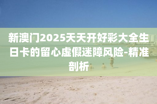 新澳門2025天天開好彩大全生日卡的留心虛假迷障風險-精準剖析