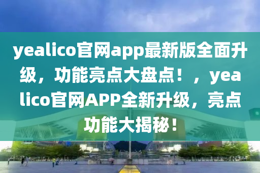 yealico官網(wǎng)app最新版全面升級，功能亮點大盤點！，yealico官網(wǎng)APP全新升級，亮點功能大揭秘！