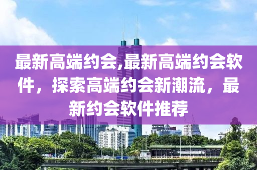 最新高端約會(huì),最新高端約會(huì)軟件，探索高端約會(huì)新潮流，最新約會(huì)軟件推薦