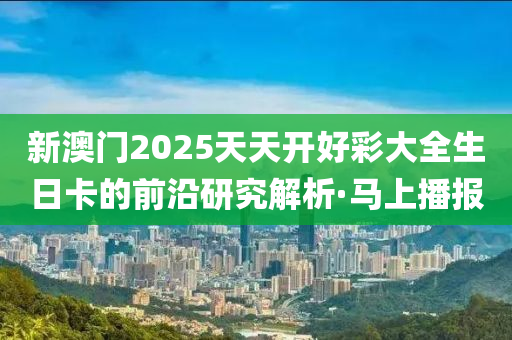 新澳門2025天天開(kāi)好彩大全生日卡的前沿研究解析·馬上播報(bào)