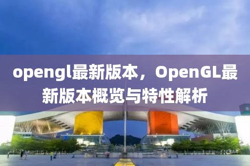 opengl最新版本，OpenGL最新版本概覽與特性解析