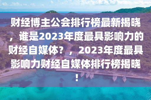 財經(jīng)博主公會排行榜最新揭曉，誰是2023年度最具影響力的財經(jīng)自媒體？，2023年度最具影響力財經(jīng)自媒體排行榜揭曉！