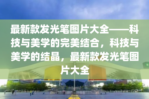 最新款發(fā)光筆圖片大全——科技與美學的完美結合，科技與美學的結晶，最新款發(fā)光筆圖片大全