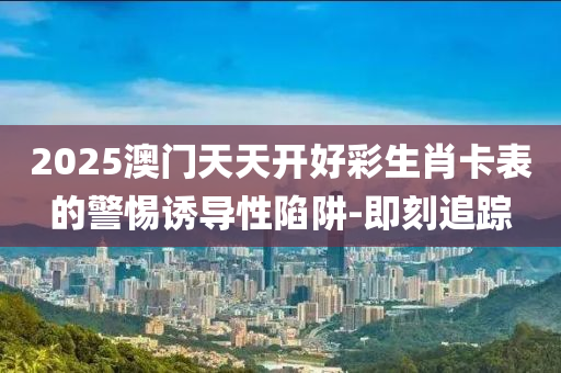 2025澳門(mén)天天開(kāi)好彩生肖卡表的警惕誘導(dǎo)性陷阱-即刻追蹤