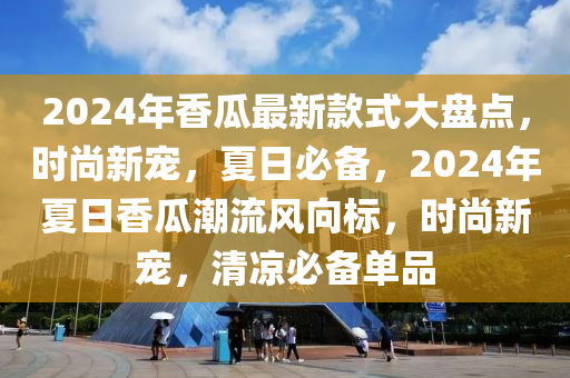 2024年香瓜最新款式大盤點，時尚新寵，夏日必備，2024年夏日香瓜潮流風向標，時尚新寵，清涼必備單品