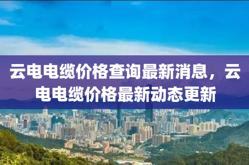 云電電纜價格查詢最新消息，云電電纜價格最新動態(tài)更新