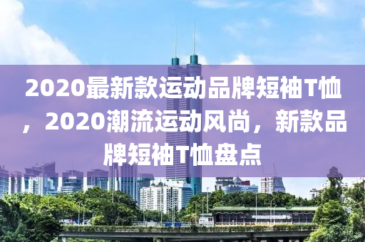 2020最新款運動品牌短袖T恤，2020潮流運動風(fēng)尚，新款品牌短袖T恤盤點