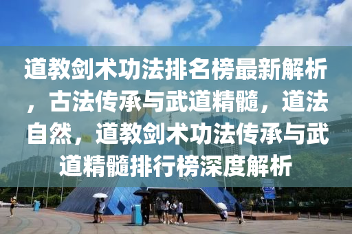 道教劍術(shù)功法排名榜最新解析，古法傳承與武道精髓，道法自然，道教劍術(shù)功法傳承與武道精髓排行榜深度解析