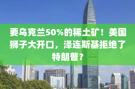 要烏克蘭50%的稀土礦！美國獅子大開口，澤連斯基拒絕了特朗普？