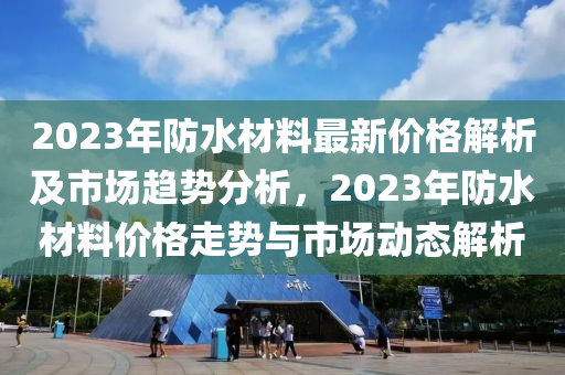 2023年防水材料最新價格解析及市場趨勢分析，2023年防水材料價格走勢與市場動態(tài)解析