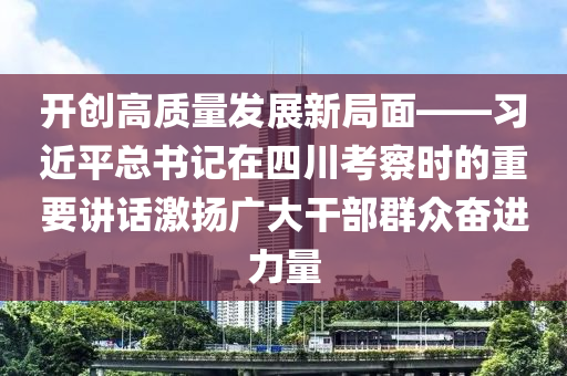 開創(chuàng)高質(zhì)量發(fā)展新局面——習(xí)近平總書記在四川考察時(shí)的重要講話激揚(yáng)廣大干部群眾奮進(jìn)力量