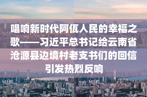 唱響新時(shí)代阿佤人民的幸福之歌——習(xí)近平總書記給云南省滄源縣邊境村老支書們的回信引發(fā)熱烈反響