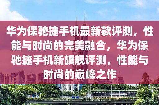 華為保馳捷手機最新款評測，性能與時尚的完美融合，華為保馳捷手機新旗艦評測，性能與時尚的巔峰之作