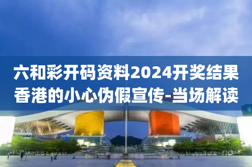 六和彩開碼資料2024開獎結(jié)果香港的小心偽假宣傳-當場解讀