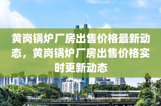 黃崗鍋爐廠房出售價格最新動態(tài)，黃崗鍋爐廠房出售價格實時更新動態(tài)