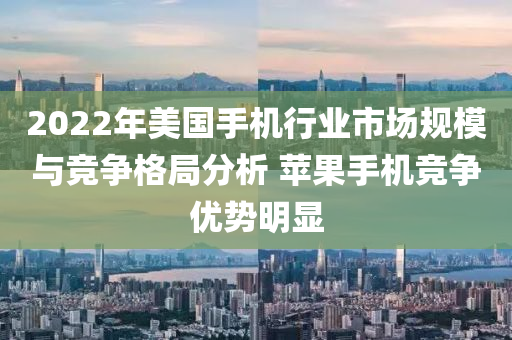 2022年美國(guó)手機(jī)行業(yè)市場(chǎng)規(guī)模與競(jìng)爭(zhēng)格局分析 蘋果手機(jī)競(jìng)爭(zhēng)優(yōu)勢(shì)明顯