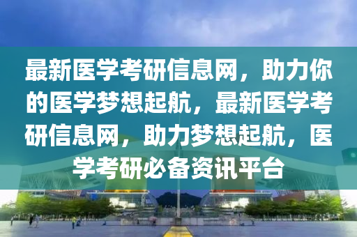 最新醫(yī)學考研信息網(wǎng)，助力你的醫(yī)學夢想起航，最新醫(yī)學考研信息網(wǎng)，助力夢想起航，醫(yī)學考研必備資訊平臺