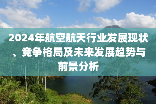 2024年航空航天行業(yè)發(fā)展現(xiàn)狀、競爭格局及未來發(fā)展趨勢與前景分析