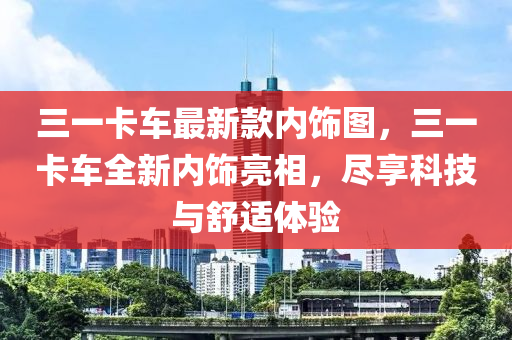 三一卡車最新款內(nèi)飾圖，三一卡車全新內(nèi)飾亮相，盡享科技與舒適體驗