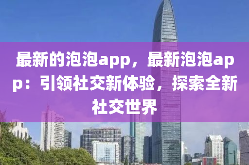 最新的泡泡app，最新泡泡app：引領社交新體驗，探索全新社交世界