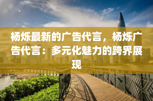 楊爍最新的廣告代言，楊爍廣告代言：多元化魅力的跨界展現(xiàn)