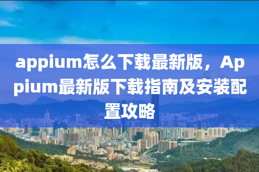 appium怎么下載最新版，Appium最新版下載指南及安裝配置攻略