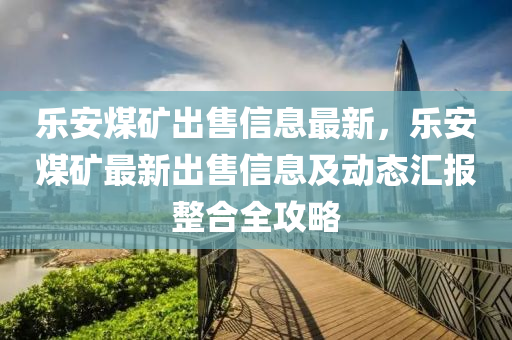 樂(lè)安煤礦出售信息最新，樂(lè)安煤礦最新出售信息及動(dòng)態(tài)匯報(bào)整合全攻略