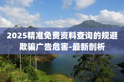 2025精準(zhǔn)免費(fèi)資料查詢的規(guī)避欺騙廣告危害-最新剖析