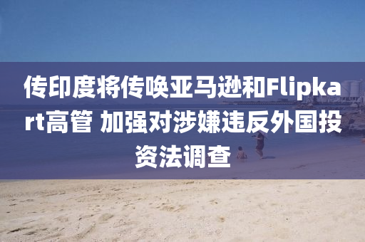 傳印度將傳喚亞馬遜和Flipkart高管 加強(qiáng)對(duì)涉嫌違反外國投資法調(diào)查