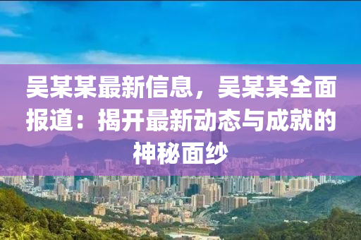 吳某某最新信息，吳某某全面報道：揭開最新動態(tài)與成就的神秘面紗