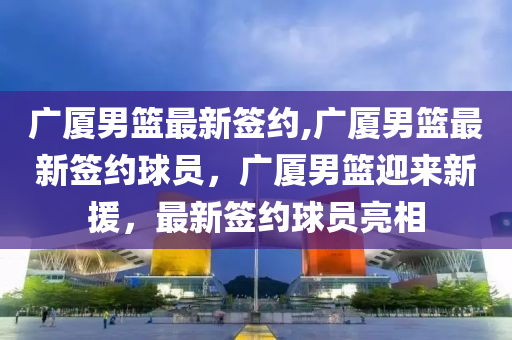 廣廈男籃最新簽約,廣廈男籃最新簽約球員，廣廈男籃迎來新援，最新簽約球員亮相