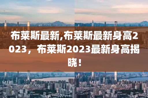 布萊斯最新,布萊斯最新身高2023，布萊斯2023最新身高揭曉！