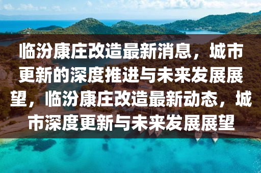 臨汾康莊改造最新消息，城市更新的深度推進(jìn)與未來發(fā)展展望，臨汾康莊改造最新動(dòng)態(tài)，城市深度更新與未來發(fā)展展望