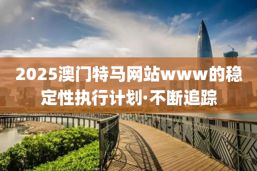 2025澳門特馬網(wǎng)站www的穩(wěn)定性執(zhí)行計(jì)劃·不斷追蹤