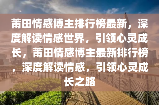 莆田情感博主排行榜最新，深度解讀情感世界，引領(lǐng)心靈成長，莆田情感博主最新排行榜，深度解讀情感，引領(lǐng)心靈成長之路