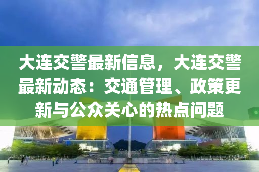 大連交警最新信息，大連交警最新動態(tài)：交通管理、政策更新與公眾關(guān)心的熱點問題