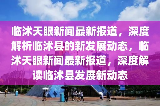 臨沭天眼新聞最新報道，深度解析臨沭縣的新發(fā)展動態(tài)，臨沭天眼新聞最新報道，深度解讀臨沭縣發(fā)展新動態(tài)