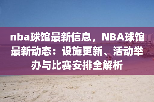 nba球館最新信息，NBA球館最新動態(tài)：設(shè)施更新、活動舉辦與比賽安排全解析