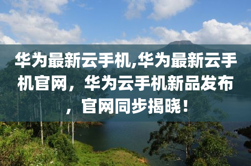 華為最新云手機,華為最新云手機官網(wǎng)，華為云手機新品發(fā)布，官網(wǎng)同步揭曉！