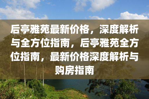 后亭雅苑最新價(jià)格，深度解析與全方位指南，后亭雅苑全方位指南，最新價(jià)格深度解析與購房指南